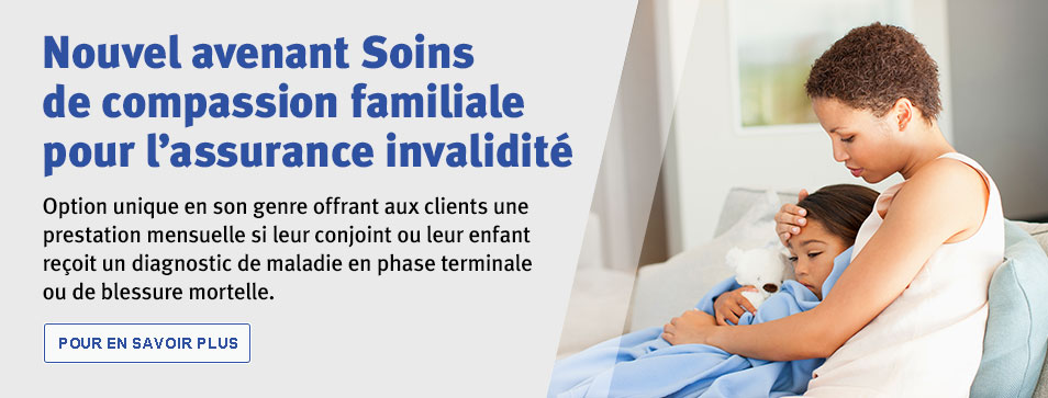 Nouvel avenant Soins de compassion familiale pour l’assurance invalidité. Option unique en son genre offrant aux clients une prestation mensuelle si leur conjoint ou leur enfant reçoit un diagnostic de maladie en phase terminale ou de blessure mortelle. Pour en savoir plus